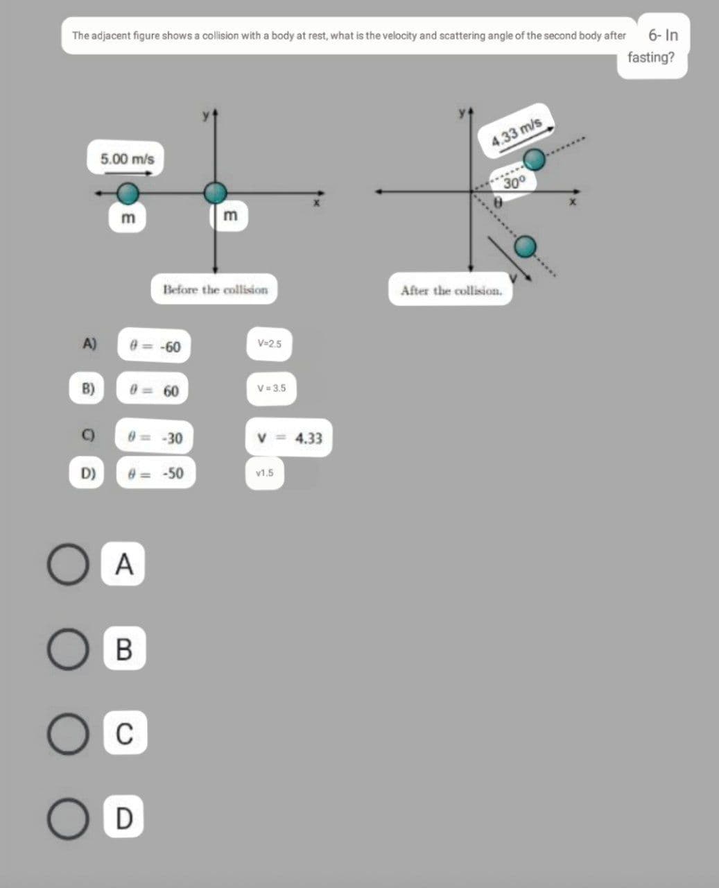The adjacent figure shows a collision with a body at rest, what is the velocity and scattering angle of the second body after
6- In
fasting?
5.00 m/s
4.33 m/s
300
Before the collision
After the collision.
A)
e= -60
V=2.5
B)
0 = 60
V 3.5
-30
4.33
D)
e= -50
v1.5
A
C
