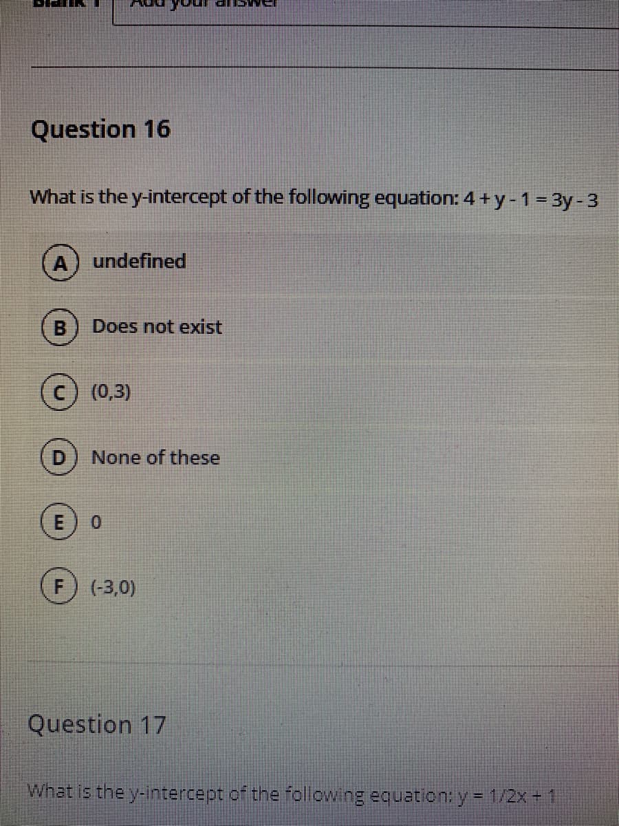 Question 16
What is the y-intercept of the following equation: 4+y-1= 3y-3
undefined
Does not exist
c) (0,3)
None of these
0.
(-3,0)
Question 17
What is the yintercept of the following eouation:y= 1/2x 1
