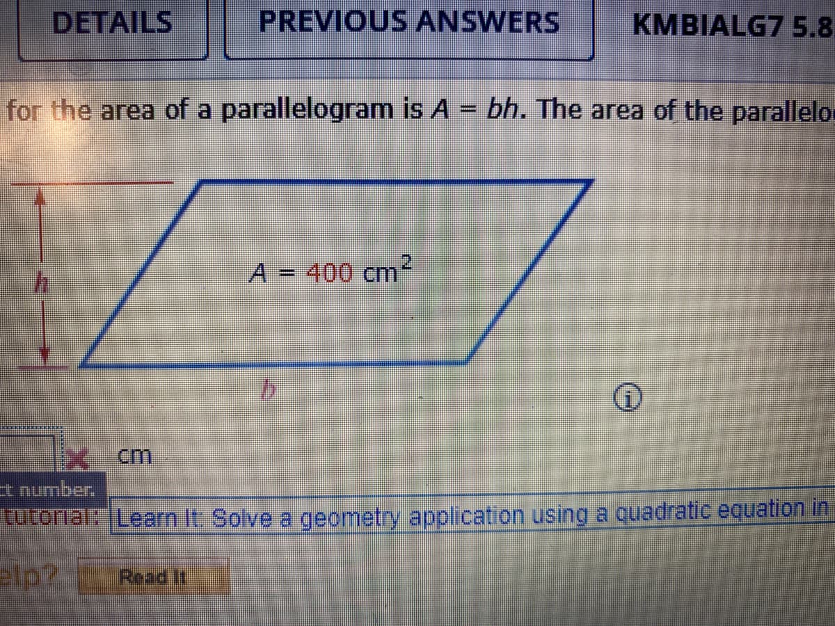 DETAILS
PREVIOUS ANSWERS
KMBIALG7 5.8
for the area of a parallelogram is A = bh. The area of the parallelo.
A = 400 cm
%3D
cm
Et number.
rutorialk Learn It Solve a geometry application using a quadratic equation in
Read If
