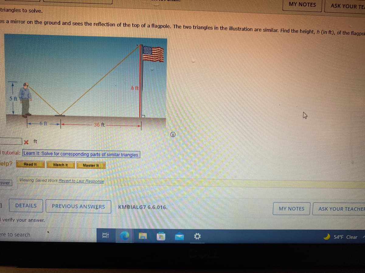 MY NOTES
ASK YOUR TE
triangles to solve.
es a mirror on the ground and sees the reflection of the top of a flagpole. The two triangles in the illustration are similar. Find the height, h (in ft), of the flagpo
h ft
5 ft
36 ft
x ft
I tutorial: Learn It Solve for corresponding parts of similar triangles.
elp?
Read It
Watch It
Master It
Viewing Saved Work Revert to Last Response
swer
DETAILS
PREVIOUS ANSWERS
KMBIALG7 6.6.016.
MY NOTES
ASK YOUR TEACHEF
I verify your answer.
ere to search
54°F Clear
近
