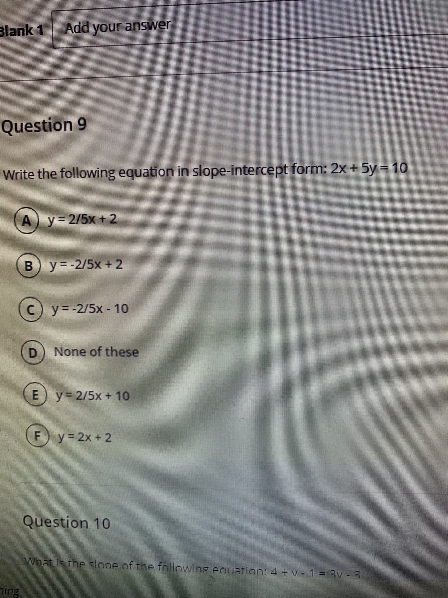 Blank 1
Add your answer
Question 9
Write the following equation in slope-intercept form: 2x + 5y = 10
y= 2/5x + 2
y=-2/5x + 2
C) y=-2/5x - 10
None of these
E) y=2/5x+ 10
y 2x + 2
Question 10
What is the slope of the followinP AqUation4+v - 1 = Rv-3
Ding
