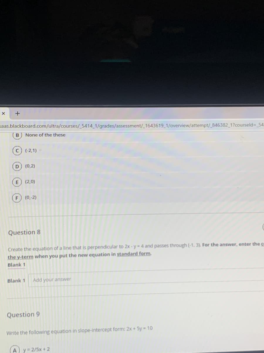 saas.blackboard.com/ultra/courses/_5414_1/grades/assessment/_1643619_1/overview/attempt/_846382_1?courseld= 54
None of the these
(-2,1)
(0,2)
E (2,0)
(0,-2)
Question 8
Create the equation of a line that is perpendicular to 2x - y-4 and passes through (-1, 3). For the answer, enter the co
the y-term when you put the new equation in standard form.
Blank 1
Blank 1
Add your answer
Question 9
Write the following equation in slope-intercept form: 2x + 5y = 10
y = 2/5x + 2

