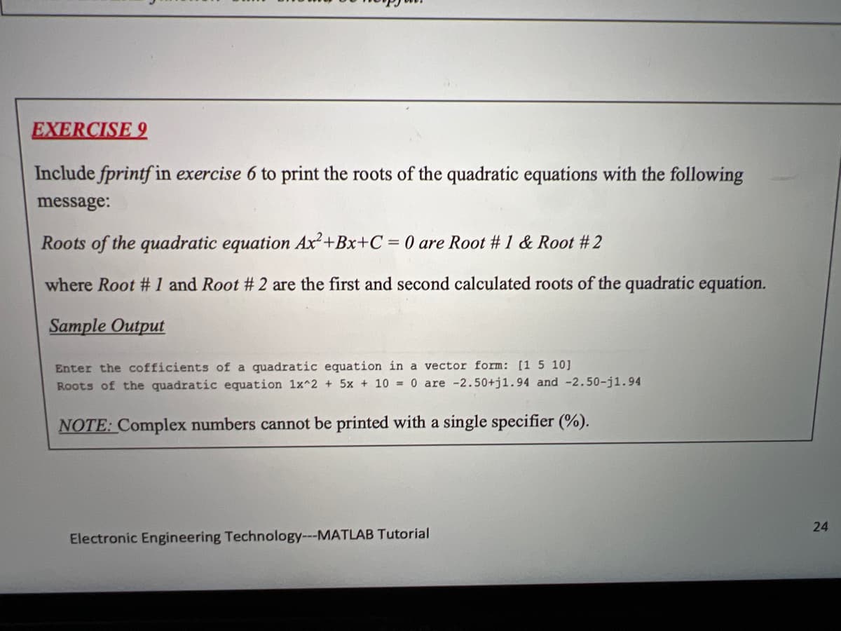 EXERCISE 9
Include fprintf in exercise 6 to print the roots of the quadratic equations with the following
message:
Roots of the quadratic equation Ax²+Bx+C = 0 are Root # 1 & Root #2
where Root #1 and Root # 2 are the first and second calculated roots of the quadratic equation.
Sample Output
Enter the cofficients of a quadratic equation in a vector form: [1 5 10]
Roots of the quadratic equation 1x^2 + 5x + 10 = 0 are -2.50+j1.94 and -2.50-j1.94
NOTE: Complex numbers cannot be printed with a single specifier (%).
Electronic Engineering Technology---MATLAB Tutorial
24
