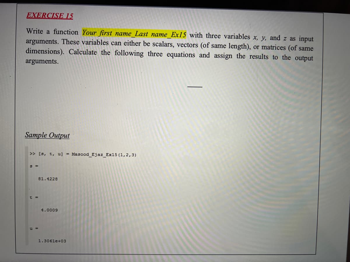 EXERCISE 15
Write a function Your first name Last name_Ex15 with three variables x, y, and z as input
arguments. These variables can either be scalars, vectors (of same length), or matrices (of same
dimensions). Calculate the following three equations and assign the results to the output
arguments.
Sample Output
> [s, t, u] = Masood_Ejaz_Ex15 (1,2,3)
81.4228
t =
4.0009
u =
1.3061e+03
