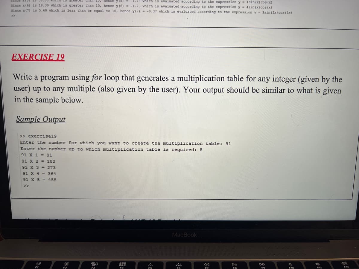 than 10, nence y(5)
-1.78 which is evaluated according to the expression y = 4sin (x) cos (x)
since x(6) is 18.30 which is greater than 10, hence y (6) - -1.78 which is evaluated -according to the expression y = 4sin (x) cos (x)
Since x(7) is 5.60 which is less than or equal to 10, hence y(7) = -0.37 which is evaluated according to the expression y = 3sin (5x) cos (3x)
>>
EXERCISE 19
Write a program using for loop that generates a multiplication table for any integer (given by the
user) up to any multiple (also given by the user). Your output should be similar to what is given
in the sample below.
Sample Output
>> exercise19
Enter the number for which you want to create the multiplication table: 91
Enter the number up to which multiplication table is required: 5
91 X 1 = 91
91 X 2 = 182
91 X 3 = 273
91 X 4 = 364
91 X 5 = 455
>>
MacBook
80
888
DII
DD
F2
F3
F5
F7
FB
F9
F12
