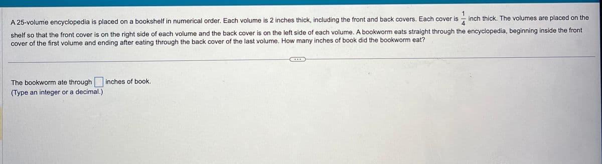 14 inch thick. The volumes are placed on the
A 25-volume encyclopedia is placed on a bookshelf in numerical order. Each volume is 2 inches thick, including the front and back covers. Each cover is
shelf so that the front cover is on the right side of each volume and the back cover is on the left side of each volume. A bookworm eats straight through the encyclopedia, beginning inside the front
cover of the first volume and ending after eating through the back cover of the last volume. How many inches of book did the bookworm eat?
The bookworm ate through
(Type an integer or a decimal.)
inches of book.