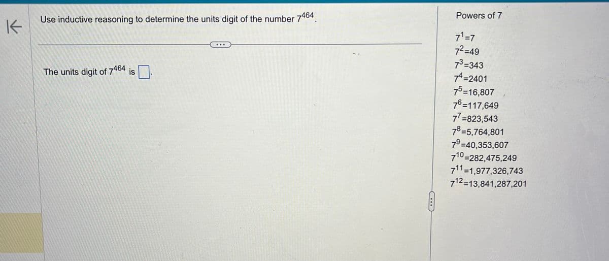 K
Use inductive reasoning to determine the units digit of the number 7464
The units digit of 7464 is.
Powers of 7
7¹ =7
7²=49
7³=343
+=2401
75=16,807
76=117,649
77=823,543
78=5,764,801
7⁹-40,353,607
710-282,475,249
711=1,977,326,743
712-13,841,287,201