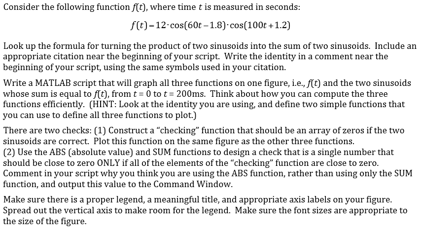 Consider the following function f(t), where time t is measured in seconds:
f(t)=12.cos(60t – 1.8)·cos(100t +1.2)
Look up the formula for turning the product of two sinusoids into the sum of two sinusoids. Include an
appropriate citation near the beginning of your script. Write the identity in a comment near the
beginning of your script, using the same symbols used in your citation.
Write a MATLAB script that will graph all three functions on one figure, i.e., f(t) and the two sinusoids
whose sum is equal to f(t), from t = 0 to t = 200ms. Think about how you can compute the three
functions efficiently. (HINT: Look at the identity you are using, and define two simple functions that
you can use to define all three functions to plot.)
There are two checks: (1) Construct a "checking" function that should be an array of zeros if the two
sinusoids are correct. Plot this function on the same figure as the other three functions.
(2) Use the ABS (absolute value) and SUM functions to design a check that is a single number that
should be close to zero ONLY if all of the elements of the "checking" function are close to zero.
