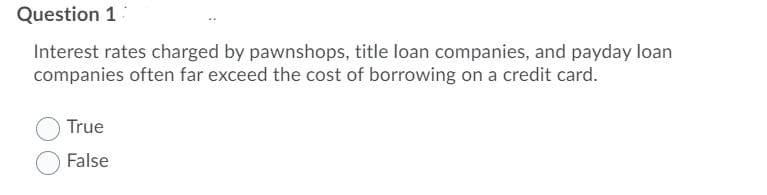 Question 1
Interest rates charged by pawnshops, title loan companies, and payday loan
companies often far exceed the cost of borrowing on a credit card.
True
False
