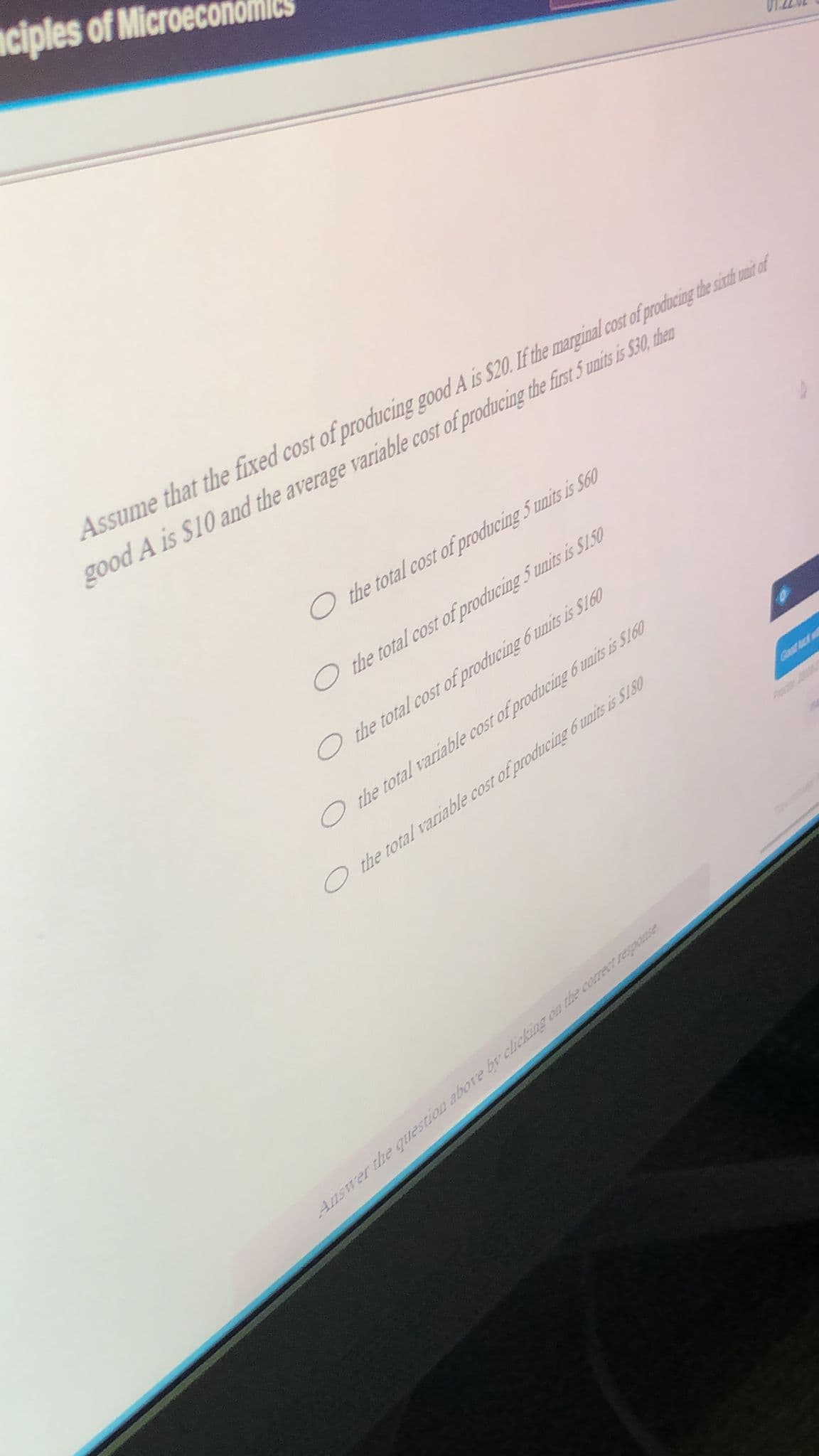 ciples of Microeco
Assume that the fixed cost of producing good A is $20. If the marginal cost of producing the sinth uni of
good A is S10 and the average variable cost of producing the first 5 unis is $30, then
O the total cost of producing 5 units is S660
O the total cost of producing 5 units is S1.50
O the total cost of producing 6 units is S160
O the total variable cost of produucing 6 units is S160
O the total variable cost of producing 6 units is Sl80
Gustuck
Answer the question abbore by clicking on the correTresponse
