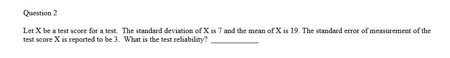 Question 2
Let X be a test score for a test. The standard deviation of X is 7 and the mean of X is 19. The standard error of measurement of the
test score X is reported to be 3. What is the test reliability?
