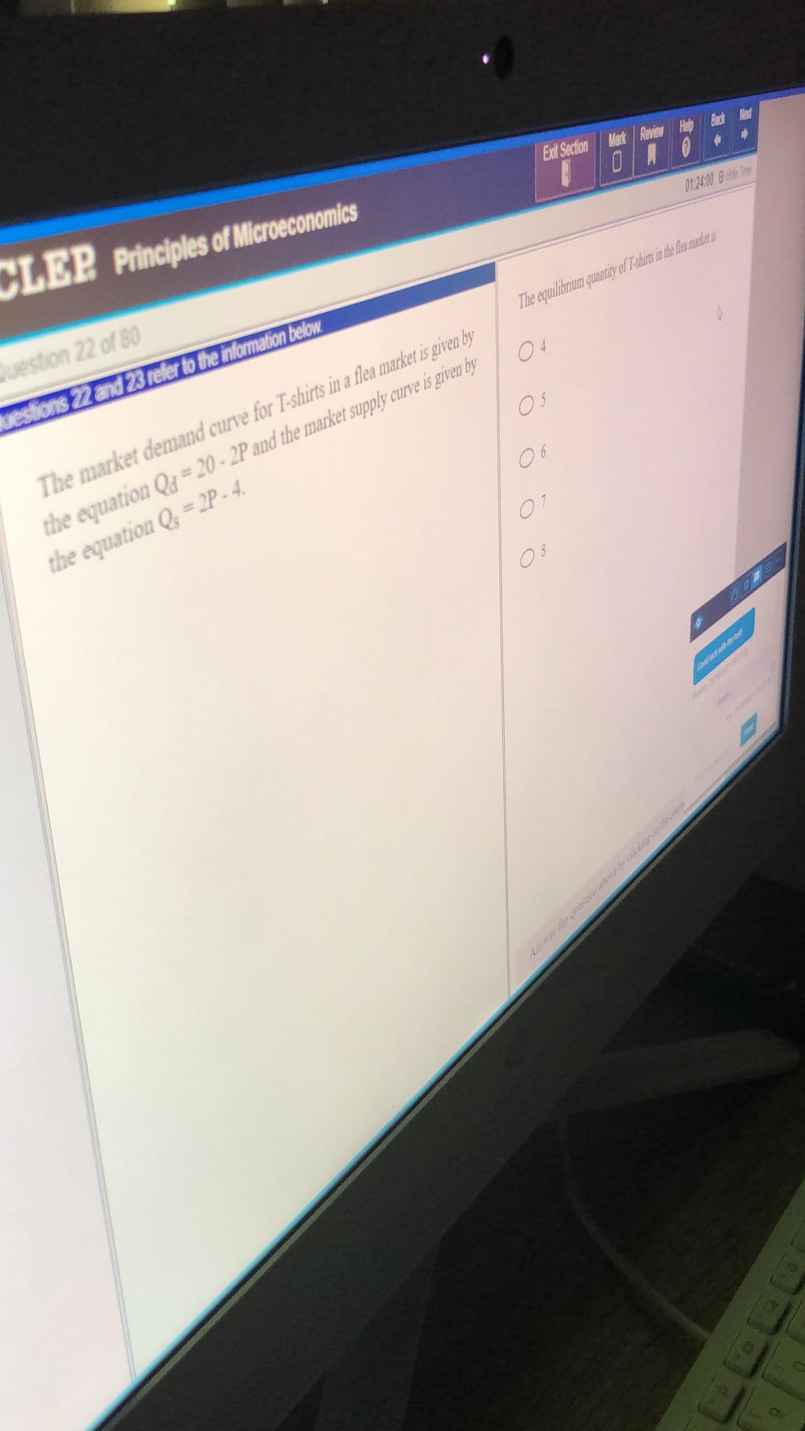 CLEP
Principles of Microeconomics
Exit Section Mark Review Help
Question 22 of 80
ONO
01:24.00 0 Hite Tme
uestions 22 and 23 refer to the information below
The equilibrium quantity of T-dhirs in the le make s
The market demand curve for T-shirts in a flea market is given by
the equation Qg = 20 - 2P and the market supply curve is given by
the equation Q, = 2P - 4.
04
O5
06
07
Good t
Ansrer the questt aboebrkear the ar

