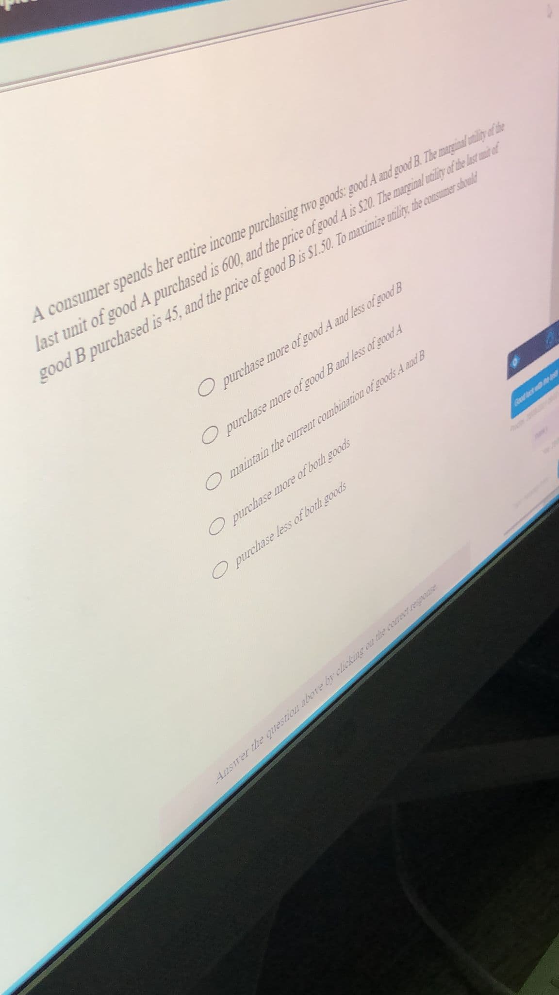 A consumer spends her entire income purchasing two goods: good A and good B. The marginal mily of de
last unit of good A purchased is 600, and the price of good A is S.20. The maginal utilty of de lst mn ef
good B purchased is 45, and the price of good Bis SI.50. To maximize utiliy, the consumer sould
O purchase more of good A and less of good B
O purchase more of good B and less of good A
O maintain the current combination of goods A andB
O purchase more of both goods
O purchase less of both goods
Ansrer the question abore by clicking ou the cereerrespouse
