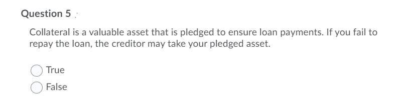 Question 5
Collateral is a valuable asset that is pledged to ensure loan payments. If you fail to
repay the loan, the creditor may take your pledged asset.
True
False
