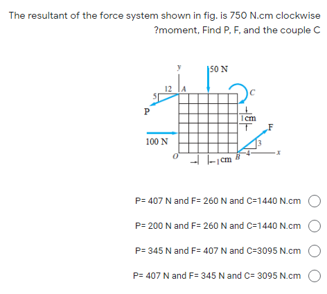 The resultant of the force system shown in fig. is 750 N.cm clockwise
?moment, Find P, F, and the couple C
|50 N
12
P
1cm
F
100 N
--I -|cm
P= 407 N and F= 260 N and C=1440 N.cm
P= 200 N and F= 260 N and C=1440 N.cm O
P= 345 N and F= 407 N and C=3095 N.cm
P= 407 N and F= 345 N and C= 3095 N.cm
