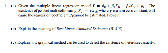 1. (a) Given the multiple linear regression model Y₁ = Bo + B₁X₁i + B₂X₂i + Mi . The
existence of perfect multicollinearity, X2i = yX₁i, where y is a non-zero constant, will
cause the regression coefficient ₁ cannot be estimated. Prove it.
(b) Explain the meaning of Best Linear Unbiased Estimator (BLUE).
(c) Explain how graphical method can be used to detect the existence of heteroscedasticity.