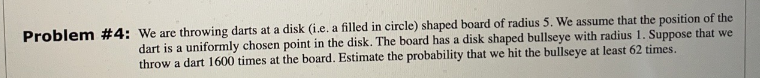 Problem #4: We are throwing darts at a disk (i.e. a filled in circle) shaped board of radius 5. We assume that the position of the
dart is a uniformly chosen point in the disk. The board has a disk shaped bullseye with radius 1. Suppose that we
throw a dart 1600 times at the board. Estimate the probability that we hit the bullseye at least 62 times.