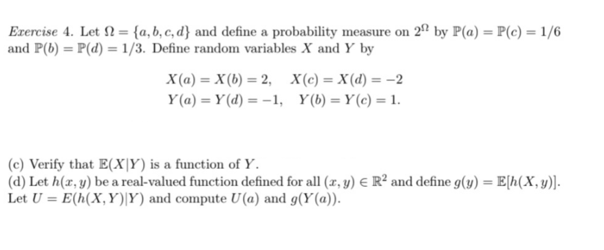 Exercise 4. Let = {a, b, c, d} and define a probability measure on 22 by P(a)=P(c) = 1/6
and P(b) = P(d) = 1/3. Define random variables X and Y by
X(a)= X(b) = 2, X(c)= X(d) = -2
Y(a) = Y(d) = -1, Y(b) = Y(c) = 1.
(c) Verify that E(XY) is a function of Y.
(d) Let h(x, y) be a real-valued function defined for all (x, y) = R² and define g(y) = E[h(x,y)].
Let U = E(h(X,Y)|Y) and compute U(a) and g(Y(a)).