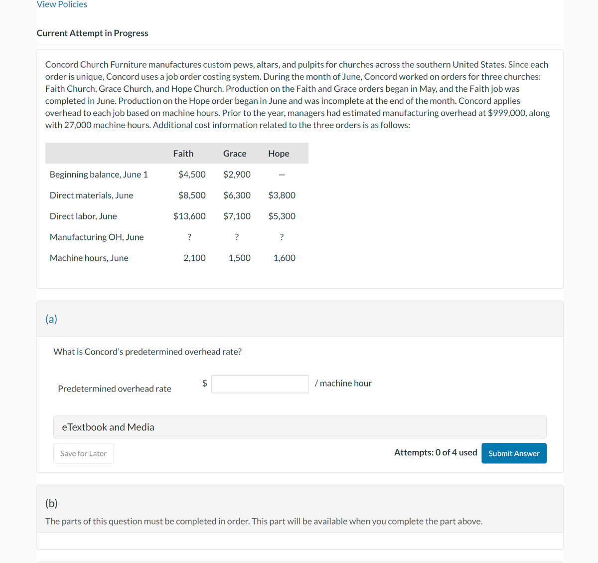 View Policies
Current Attempt in Progress
Concord Church Furniture manufactures custom pews, altars, and pulpits for churches across the southern United States. Since each
order is unique, Concord uses a job order costing system. During the month of June, Concord worked on orders for three churches:
Faith Church, Grace Church, and Hope Church. Production on the Faith and Grace orders began in May, and the Faith job was
completed in June. Production on the Hope order began in June and was incomplete at the end of the month. Concord applies
overhead to each job based on machine hours. Prior to the year, managers had estimated manufacturing overhead at $999,000, along
with 27,000 machine hours. Additional cost information related to the three orders is as follows:
Beginning balance, June 1
Direct materials, June
Direct labor, June
Manufacturing OH, June
Machine hours, June
(a)
Predetermined overhead rate
eTextbook and Media
Faith
Save for Later
$4,500
$8,500
$13,600
?
2,100
Grace
What is Concord's predetermined overhead rate?
$
$2,900
$6,300
$7,100
?
1,500
Hope
$3,800
$5,300
?
1,600
/machine hour
Attempts: 0 of 4 used
(b)
The parts of this question must be completed in order. This part will be available when you complete the part above.
Submit Answer