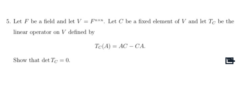 5. Let F be a field and let V=Fnxn. Let C be a fixed element of V and let To be the
linear operator on V defined by
Show that det Tc = 0.
Tc (A)= AC-CA.