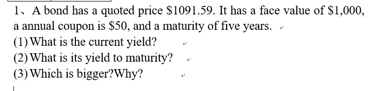 1. A bond has a quoted price $1091.59. It has a face value of $1,000,
a annual coupon is $50, and a maturity of five years.
(1) What is the current yield?
(2) What is its yield to maturity?
(3) Which is bigger? Why?