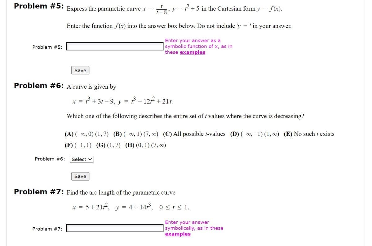 Problem #5:
Problem #5:
+5 in the Cartesian form y = f(x).
Enter the function f(x) into the answer box below. Do not include 'y = 'in your answer.
Enter your answer as a
symbolic function of x, as in
these examples
Problem #6:
Express the parametric curve x =
Problem #7:
Save
Problem #6: A curve is given by
³+31-9, y
73³ - 127² +21t.
Which one of the following describes the entire set of t values where the curve is decreasing?
x =
Select v
(A) (-∞, 0) (1,7) (B) (-∞, 1) (7, ∞) (C) All possible t-values (D) (-∞, -1) (1, ∞) (E) No such t exists
(F) (-1, 1) (G) (1,7) (H) (0, 1) (7, ∞)
Save
t + 8
=
, y
x =
Problem #7: Find the arc length of the parametric curve
5+21/2². y = 4 + 14t³, 0≤ t ≤ 1.
Enter your answer
symbolically, as in these
examples