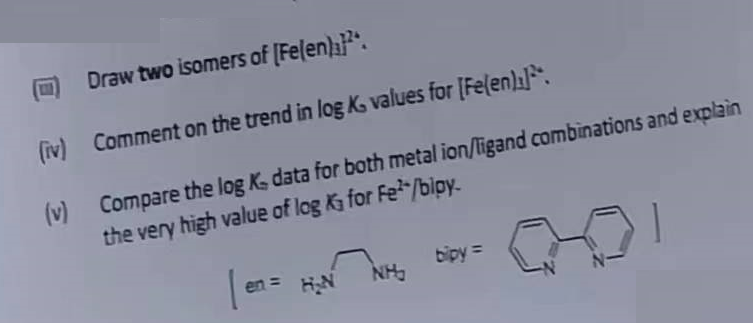 (iv)
(v)
Draw two isomers of [Felen)]2.
Comment on the trend in log K, values for [Fe(en)]
Compare the log K- data for both metal ion/ligand combinations and explain
the very high value of log K₁ for Fe²/bloy.
en =
NH₂
bipy =