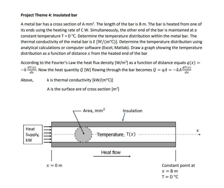 Project Theme 4: Insulated bar
A metal bar has a cross section of A mm². The length of the bar is B m. The bar is heated from one of
its ends using the heating rate of C W. Simultaneously, the other end of the bar is maintained at a
constant temperature T = D°C. Determine the temperature distribution within the metal bar. The
thermal conductivity of the metal bar is E [W/(m°C)]. Determine the temperature distribution using
analytical calculations or computer software (Excel, Matlab). Draw a graph showing the temperature
distribution as a function of distance x from the heated end of the bar
According to the Fourier's Law the heat flux density [W/m²] as a function of distance equals q(x) =
dT (x)
dT (x)
-k- Now the heat quantity Q [W] flowing through the bar becomes Q =qA = -KA-
dx
dx
Above,
Heat
Supply,
kW
k is thermal conductivity [kW/(m°C)]
A is the surface are of cross section [m²]
x = 0m
Area, mm²
Insulation
-Temperature, T(x)
Heat flow
Constant point at
x = Bm
T = D °C
x