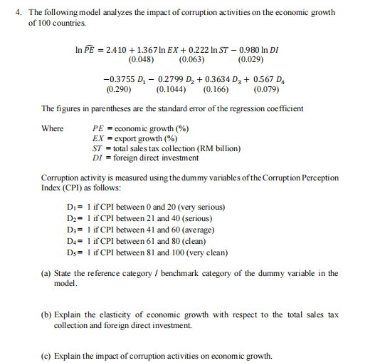 4. The following model analyzes the impact of corruption activities on the economic growth
of 100 countries.
In PE = 2.410 + 1.367 In EX+0.222 In ST - 0.980 In DI
(0.048)
(0.063)
(0.029)
-0.3755 D₂ - 0.2799 D₂ +0.3634 D3 + 0.567 D₂
(0.290) (0.1044)
(0.166)
(0.079)
The figures in parentheses are the standard error of the regression coefficient
Where
PE = economic growth (%)
EX export growth (%)
ST = total sales tax collection (RM billion)
DI = foreign direct investment
Corruption activity is measured using the dummy variables of the Corruption Perception
Index (CPI) as follows:
D₁ = 1 if CPI between 0 and 20 (very serious)
D₂= 1 if CPI between 21 and 40 (serious)
D3= 1 if CPI between 41 and 60 (average)
D4= 1 if CPI between 61 and 80 (clean)
Ds = 1 if CPI between 81 and 100 (very clean)
(a) State the reference category / benchmark category of the dummy variable in the
model.
(b) Explain the elasticity of economic growth with respect to the total sales tax
collection and foreign direct investment.
(c) Explain the impact of corruption activities on economic growth.