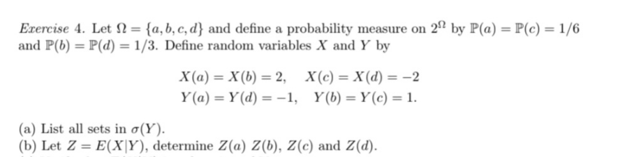 Exercise 4. Let = {a,b,c,d} and define a probability measure on 222 by P(a) = P(c) = 1/6
and P(b) = P(d) = 1/3. Define random variables X and Y by
X(a) = X(b) = 2, X(c) = X(d) = −2
Y(a) = Y(d) = -1,
Y(b) = Y(c) = 1.
(a) List all sets in σ(Y).
(b) Let Z = E(XY), determine Z(a) Z(b), Z(c) and Z(d).