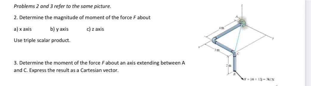 Problems 2 and 3 refer to the same picture.
2. Determine the magnitude of moment of the force F about
a) x axis
b) y axis
c) z axis
Use triple scalar product.
3. Determine the moment of the force F about an axis extending between A
and C. Express the result as a Cartesian vector.
22
4 m
3 m
2 m
F4i +12j-3k) N