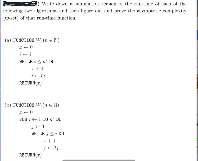 Write down a summation version of the run-time of each of the
following two algorithms and then figure out and prove the asymptotic complexity
(-set) of that run-time function.
(a) FUNCTION Wa(n = N)
x < 0
i 1
WHILE i < n² DO
x + +
i ← 5i
RETURN(x)
(b) FUNCTION W₁(n = N)
x < 0
FOR
1 TO ² DO
j← 3
WHILE j ≤ i DO
x + +
j← 2j
RETURN(x)