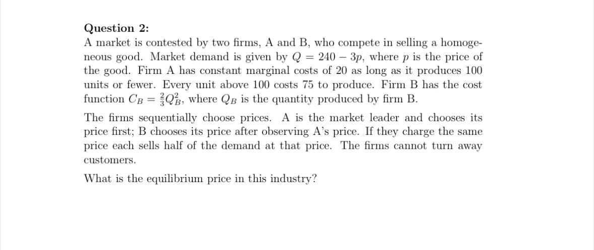 Question 2:
A market is contested by two firms, A and B, who compete in selling a homoge-
neous good. Market demand is given by Q = 240 3p, where p is the price of
the good. Firm A has constant marginal costs of 20 as long as it produces 100
units or fewer. Every unit above 100 costs 75 to produce. Firm B has the cost
function CB = Q3, where QB is the quantity produced by firm B.
The firms sequentially choose prices. A is the market leader and chooses its
price first; B chooses its price after observing A's price. If they charge the same
price each sells half of the demand at that price. The firms cannot turn away
customers.
What is the equilibrium price in this industry?