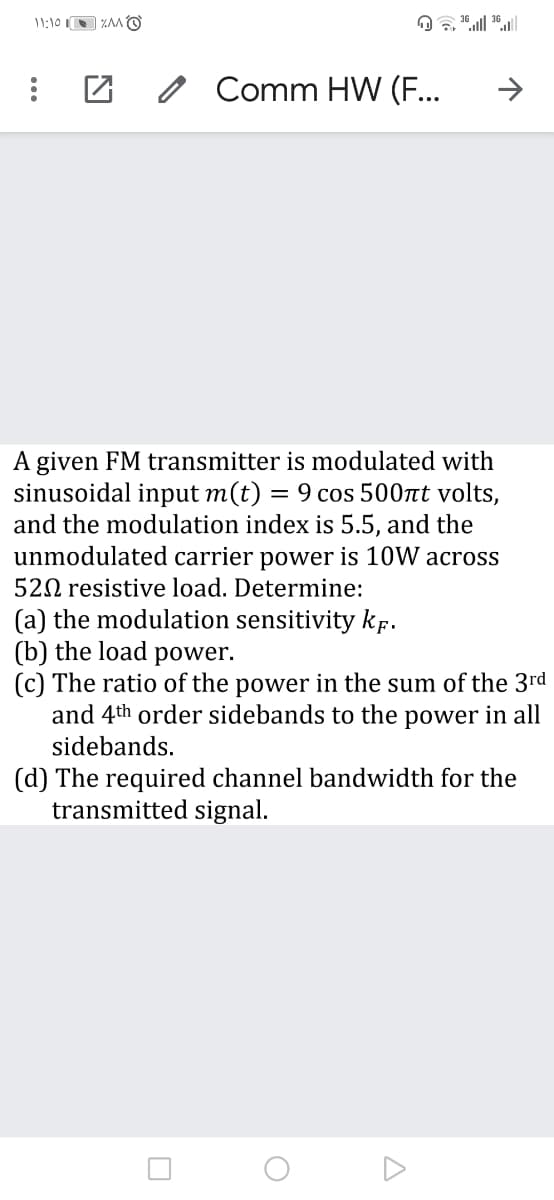 Comm HW (F...
A given FM transmitter is modulated with
sinusoidal input m(t)
and the modulation index is 5.5, and the
unmodulated carrier power is 10W across
= 9 cos 500t volts,
520 resistive load. Determine:
(a) the modulation sensitivity kf.
(b) the load
(c) The ratio of the power in the sum of the 3rd
and 4th order sidebands to the power in all
power.
sidebands.
(d) The required channel bandwidth for the
transmitted signal.
...
