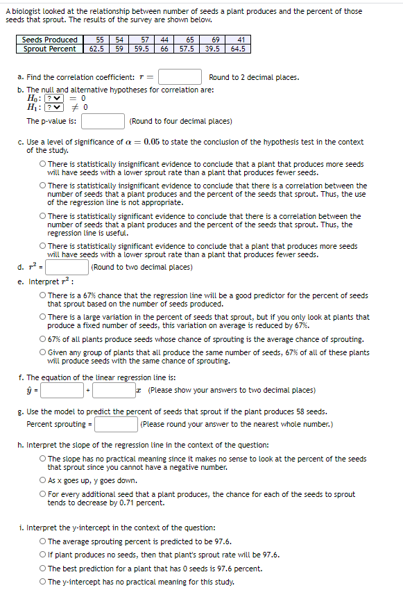 A biologist looked at the relationship between number of seeds a plant produces and the percent of those
seeds that sprout. The results of the survey are shown below.
Seeds Produced
55
54
57
44
65
69
41
Sprout Percent
62.5
59
59.5
66
57.5
39.5
64.5
a. Find the correlation coefficient: T=
Round to 2 decimal places.
b. The null and alternative hypotheses for correlation are:
Ho: ?
H: ? + O
= 0
The p-value is:
(Round to four decimal places)
c. Use a level of significance of a = 0.05 to state the conclusion of the hypothesis test in the context
of the study.
O There is statistically insignificant evidence to conclude that a plant that produces more seeds
will have seeds with a lower sprout rate than a plant that produces fewer seeds.
O There is statistically insignificant evidence to conclude that there is a correlation between the
number of seeds that a plant produces and the percent of the seeds that sprout. Thus, the use
of the regression line is not appropriate.
O There is statistically significant evidence to conclude that there is a correlation between the
number of seeds that a plant produces and the percent of the seeds that sprout. Thus, the
regression line is useful.
O There is statistically significant evidence to conclude that a plant that produces more seeds
will have seeds with a lower sprout rate than a plant that produces fewer seeds.
d. r2 =
(Round to two decimal places)
e. Interpret r? :
O There is a 67% chance that the regression line will be a good predictor for the percent of seeds
that sprout based on the number of seeds produced.
O There is a large variation in the percent of seeds that sprout, but if you only look at plants that
produce a fixed number of seeds, this variation on average is reduced by 67%.
O 67% of all plants produce seeds whose chance of sprouting is the average chance of sprouting.
O Given any group of plants that all produce the same number of seeds, 67% of all of these plants
will produce seeds with the same chance of sprouting.
f. The equation of the linear regression line is:
ŷ =
z (Please show your answers to two decimal places)
g. Use the model to predict the percent of seeds that sprout if the plant produces 58 seeds.
Percent sprouting =
(Please round your answer to the nearest whole number.)
h. Interpret the slope of the regression line in the context of the question:
O The slope has no practical meaning since it makes no sense to look at the percent of the seeds
that sprout since you cannot have a negative number.
O As x goes up, y goes down.
O For every additional seed that a plant produces, the chance for each of the seeds to sprout
tends to decrease by 0.71 percent.
i. Interpret the y-intercept in the context of the question:
O The average sprouting percent is predicted to be 97.6.
Olf plant produces no seeds, then that plant's sprout rate will be 97.6.
O The best prediction for a plant that has O seeds is 97.6 percent.
O The y-intercept has no practical meaning for this study.
