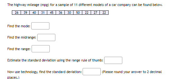 The highway mileage (mpg) for a sample of 11 different models of a car company can be found below.
26
39
40
31
45
36
30 50| 22 27
22
Find the mode:
Find the midrange:
Find the range:
Estimate the standard deviation using the range rule of thumb:
Now use technology, find the standard deviation:
(Please round your answer to 2 decimal
places.)
