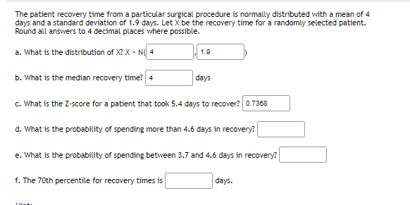 The patient recovery time from a particular surgical procedure is normally distributed with a mean of 4
days and a standard deviation of 1.9 days. Let X be the recovery time for a randomly selected patient.
Round all answers to 4 decimal places where possible.
a. What is the distribution of X? X ~ Ng 4
1.9
b. What is the median recovery time? 4
days
c. What is the Z-score for a patient that took 5.4 days to recover? 0.7368
d. What is the probability of spending more than 4.6 days in recovery?
e. What is the probability of spending between 3.7 and 4.6 days in recovery?
f. The 70th percentile for recovery times is
days.
