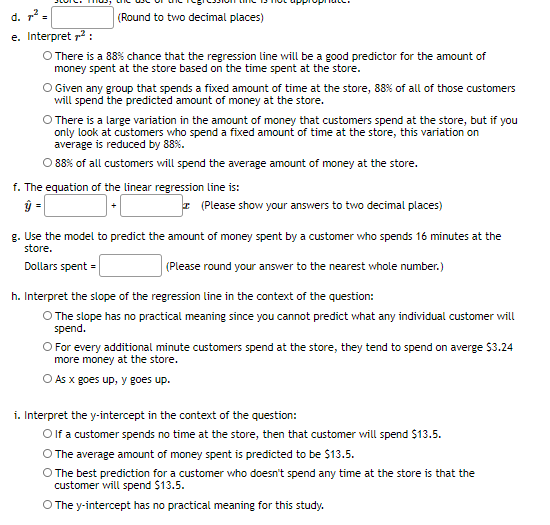 d. =
(Round to two decimal places)
e. Interpret p2 :
O There is a 88% chance that the regression line will be a good predictor for the amount of
money spent at the store based on the time spent at the store.
O Given any group that spends a fixed amount of time at the store, 88% of all of those customers
will spend the predicted amount of money at the store.
There is a large variation in the amount of money that customers spend at the store, but if you
only look at customers who spend a fixed amount of time at the store, this variation on
average is reduced by 88%.
O 88% of all customers will spend the average amount of money at the store.
f. The equation of the linear regression line is:
ŷ =
I (Please show your answers to two decimal places)
g. Use the model to predict the amount of money spent by a customer who spends 16 minutes at the
store.
Dollars spent =
|(Please round your answer to the nearest whole number.)
h. Interpret the slope of the regression line in the context of the question:
O The slope has no practical meaning since you cannot predict what any individual customer will
spend.
O For every additional minute customers spend at the store, they tend to spend on averge $3.24
more money at the store.
O As x goes up, y goes up.
i. Interpret the y-intercept in the context of the question:
O f a customer spends no time at the store, then that customer will spend $13.5.
O The average amount of money spent is predicted to be $13.5.
The best prediction for a customer who doesn't spend any time at the store is that the
customer will spend $13.5.
O The y-intercept has no practical meaning for this study.
