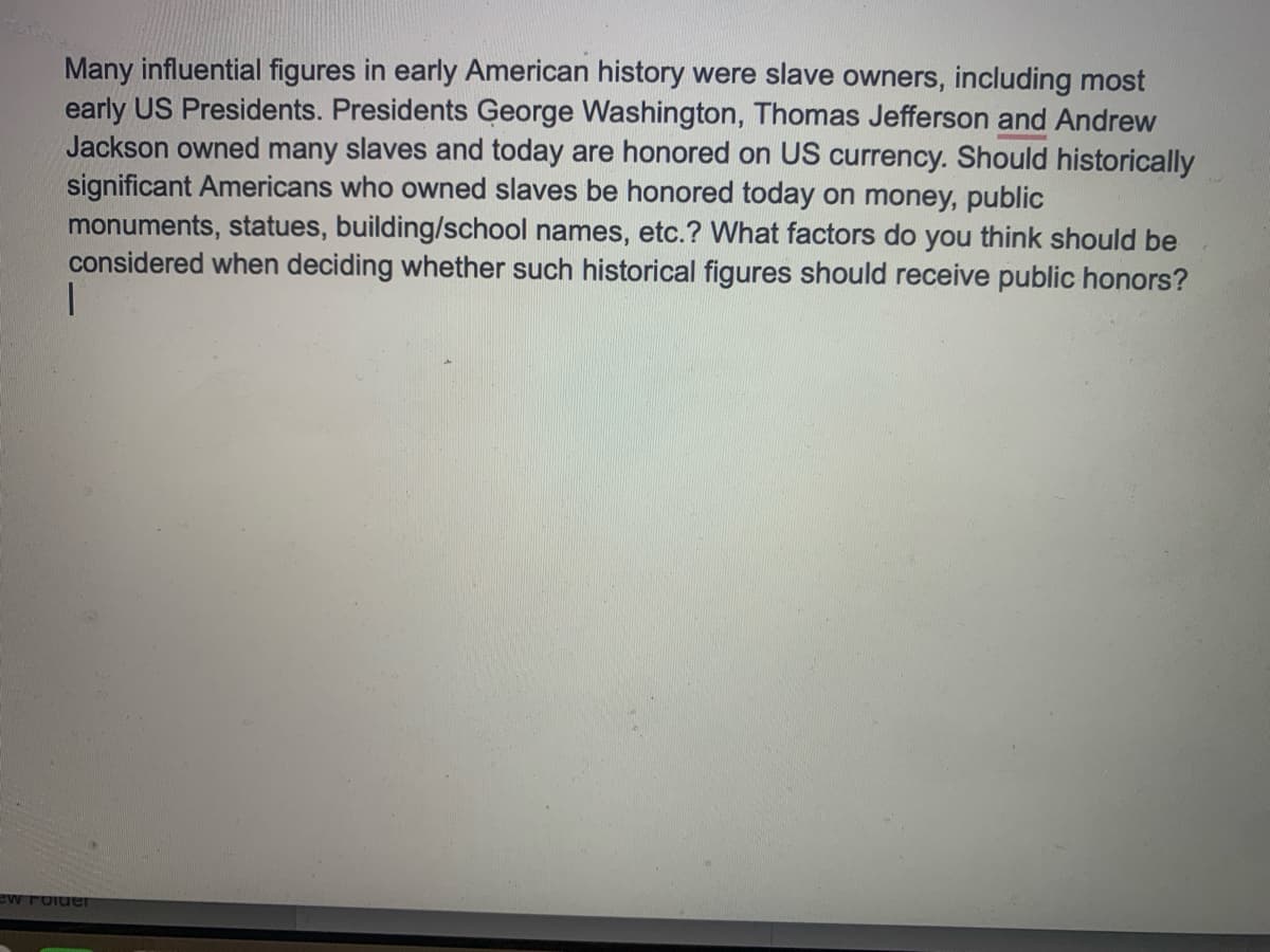Many influential figures in early American history were slave owners, including most
early US Presidents. Presidents George Washington, Thomas Jefferson and Andrew
Jackson owned many slaves and today are honored on US currency. Should historically
significant Americans who owned slaves be honored today on money, public
monuments, statues, building/school names, etc.? What factors do you think should be
considered when deciding whether such historical figures should receive public honors?
ew roider