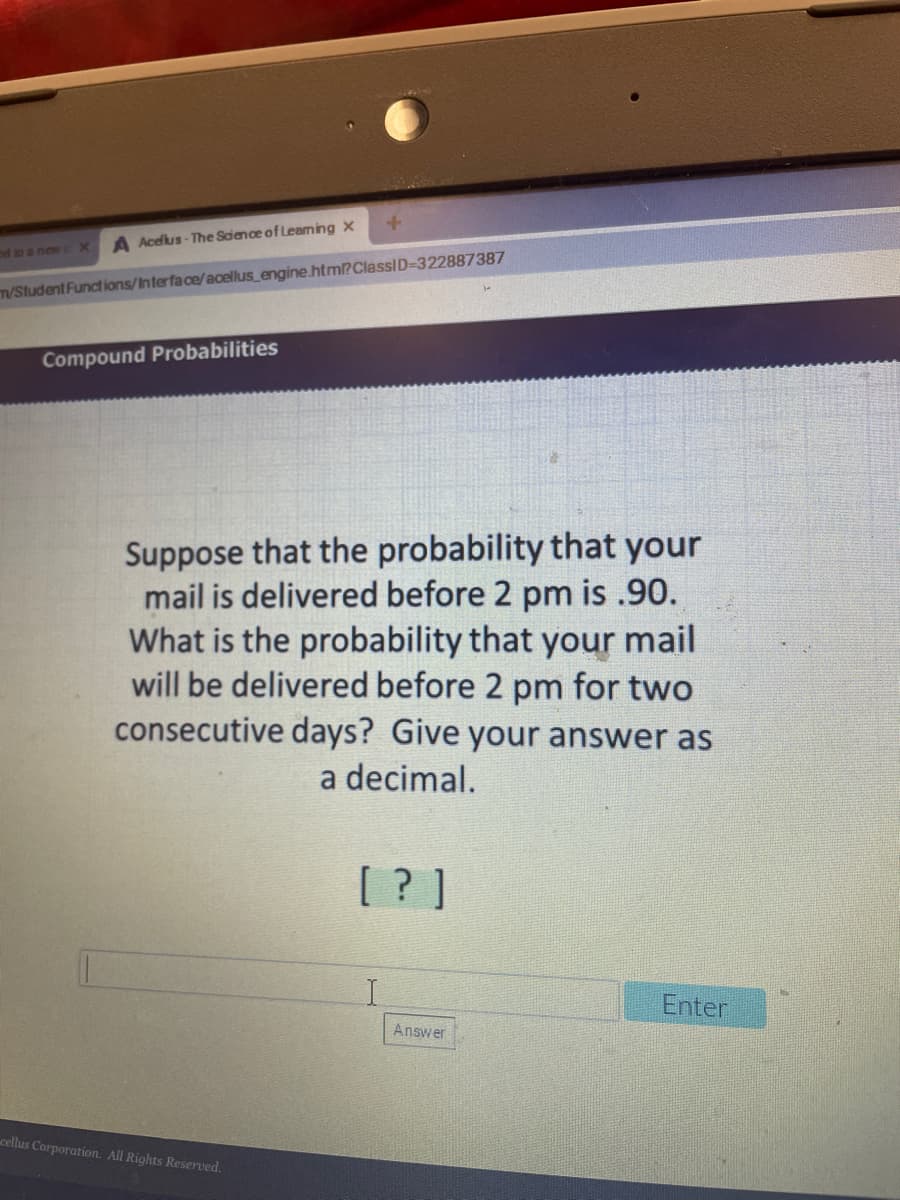 A Acelus- The Science of Leaming x
d to a new cX
T/Student Funct ions/Interface/acellus_engine.htm?ClassID-322887387
Compound Probabilities
Suppose that the probability that your
mail is delivered before 2 pm is .90.
What is the probability that your mail
will be delivered before 2 pm for two
consecutive days? Give your answer as
a decimal.
[ ? ]
Enter
Answer
cellus Corporation. All Rights Reserved.
