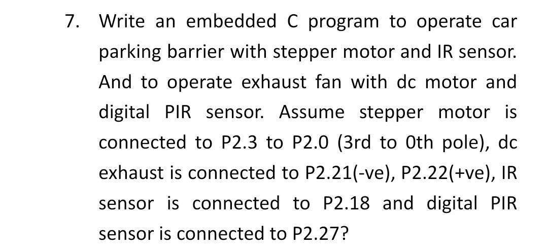 7. Write an embedded C program to operate car
parking barrier with stepper motor and IR sensor.
And to operate exhaust fan with dc motor and
digital PIR sensor. Assume stepper motor is
connected to P2.3 to P2.0 (3rd to Oth pole), dc
exhaust is connected to P2.21(-ve), P2.22(+ve), IR
sensor is connected to P2.18 and digital PIR
sensor is connected to P2.27?
