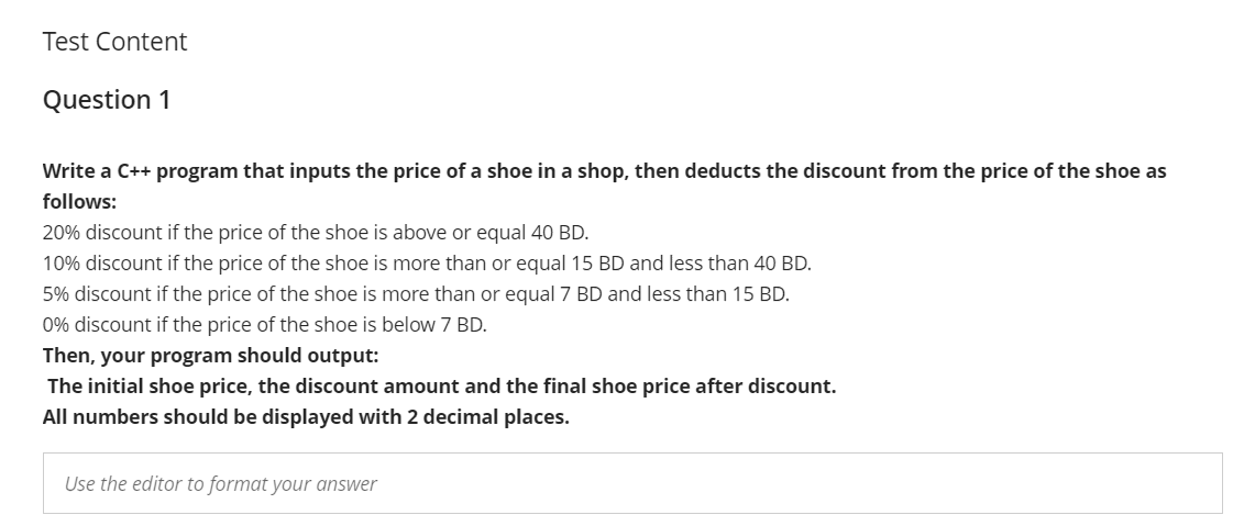 Test Content
Question 1
Write a C++ program that inputs the price of a shoe in a shop, then deducts the discount from the price of the shoe as
follows:
20% discount if the price of the shoe is above or equal 40 BD.
10% discount if the price of the shoe is more than or equal 15 BD and less than 40 BD.
5% discount if the price of the shoe is more than or equal 7 BD and less than 15 BD.
0% discount if the price of the shoe is below 7 BD.
Then, your program should output:
The initial shoe price, the discount amount and the final shoe price after discount.
All numbers should be displayed with 2 decimal places.
Use the editor to format your answer
