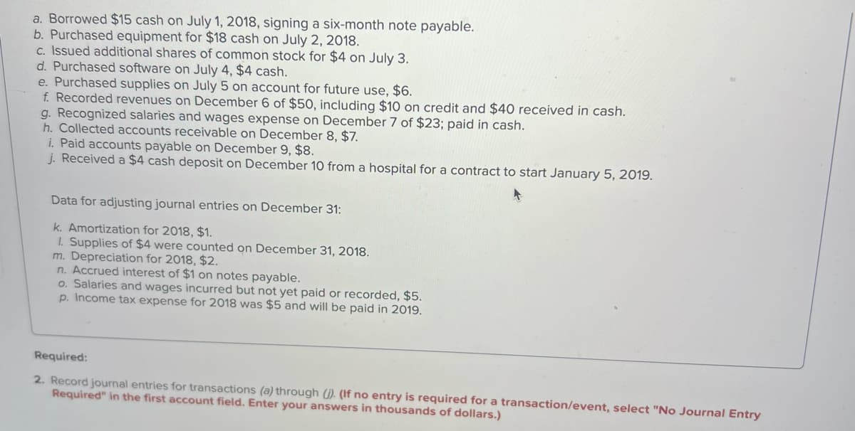 a. Borrowed $15 cash on July 1, 2018, signing a six-month note payable.
b. Purchased equipment for $18 cash on July 2, 2018.
c. Issued additional shares of common stock for $4 on July 3.
d. Purchased software on July 4, $4 cash.
e. Purchased supplies on July 5 on account for future use, $6.
f. Recorded revenues on December 6 of $50, including $10 on credit and $40 received in cash.
g. Recognized salaries and wages expense on December 7 of $23; paid in cash.
h. Collected accounts receivable on December 8, $7.
i. Paid accounts payable on December 9, $8.
j. Received a $4 cash deposit on December 10 from a hospital for a contract to start January 5, 2019.
Data for adjusting journal entries on December 31:
k. Amortization for 2018, $1.
1. Supplies of $4 were counted on December 31, 2018.
m. Depreciation for 2018, $2.
n. Accrued interest of $1 on notes payable.
o. Salaries and wages incurred but not yet paid or recorded, $5.
p. Income tax expense for 2018 was $5 and will be paid in 2019.
Required:
2. Record journal entries for transactions (a) through (j). (If no entry is required for a transaction/event, select "No Journal Entry
Required" in the first account field. Enter your answers in thousands of dollars.)