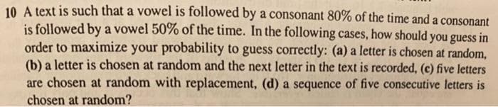 10 A text is such that a vowel is followed by a consonant 80% of the time and a consonant
is followed by a vowel 50% of the time. In the following cases, how should you guess in
order to maximize your probability to guess correctly: (a) a letter is chosen at random,
(b) a letter is chosen at random and the next letter in the text is recorded, (c) five letters
are chosen at random with replacement, (d) a sequence of five consecutive letters is
chosen at random?
