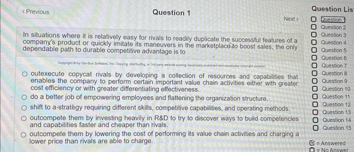 < Previous
Question 1
Next >
In situations where it is relatively easy for rivals to readily duplicate the successful features of a
company's product or quickly imitate its maneuvers in the marketplace to boost sales, the only
dependable path to durable competitive advantage is to
Copyright by C-Bus Software Inc. Copying, distrbung, or 3rd party website posting sexpressly prohibided and conatulescht valation
outexecute copycat rivals by developing a collection of resources and capabilities that
enables the company to perform certain important value chain activities either with greater
cost efficiency or with greater differentiating effectiveness.
O do a better job of empowering employees and flattening the organization structure.
shift to a strategy requiring different skills, competitive capabilities, and operating methods.
O outcompete them by investing heavily in R&D to try to discover ways to build competencies
and capabilities faster and cheaper than rivals.
O outcompete them by lowering the cost of performing its value chain activities and charging a
lower price than rivals are able to charge.
Question Lis
O Question
Question 2
Question 3.
Question 4
Question 5
Question 6
Question 7
O Question 8
Question 91
Question 10
Question 11
O Question 12
Question 13
000000000000
O Question 14
Question 15
Answered.
O No Answer