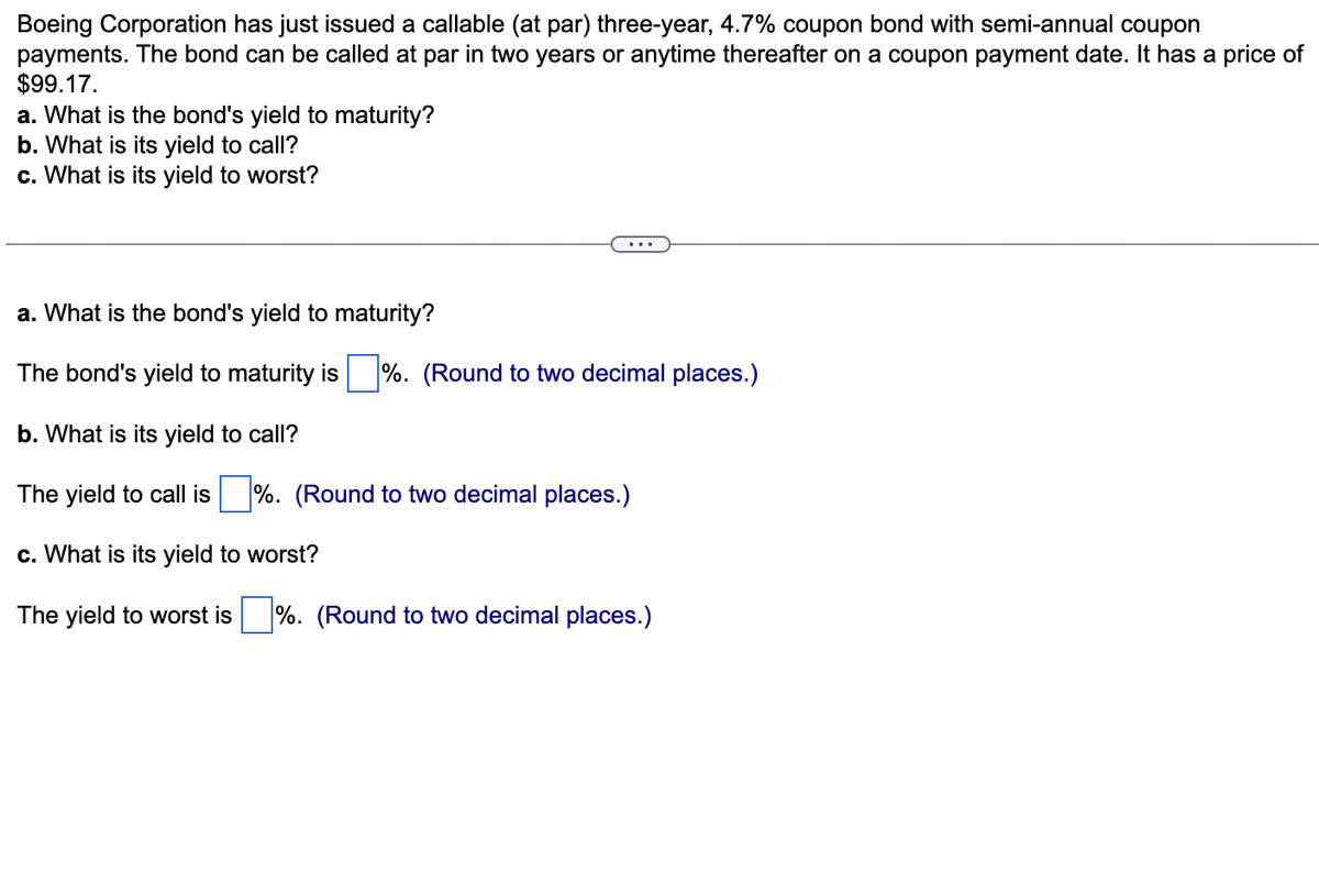 Boeing Corporation has just issued a callable (at par) three-year, 4.7% coupon bond with semi-annual coupon
payments. The bond can be called at par in two years or anytime thereafter on a coupon payment date. It has a price of
$99.17.
a. What is the bond's yield to maturity?
b. What is its yield to call?
c. What is its yield to worst?
a. What is the bond's yield to maturity?
The bond's yield to maturity is%. (Round to two decimal places.)
b. What is its yield to call?
The yield to call is %. (Round to two decimal places.)
c. What is its yield to worst?
The yield to worst is%. (Round to two decimal places.)