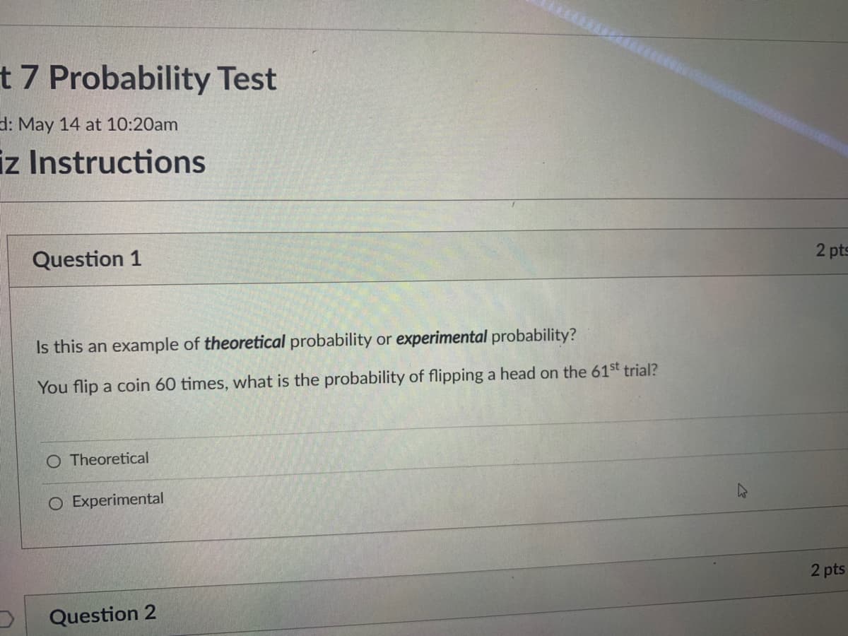 t 7 Probability Test
d: May 14 at 10:20am
iz Instructions
2 pts
Question 1
Is this an example of theoretical probability or experimental probability?
You flip a coin 60 times, what is the probability of flipping a head on the 61st trial?
Theoretical
O Experimental
2 pts
Question 2
