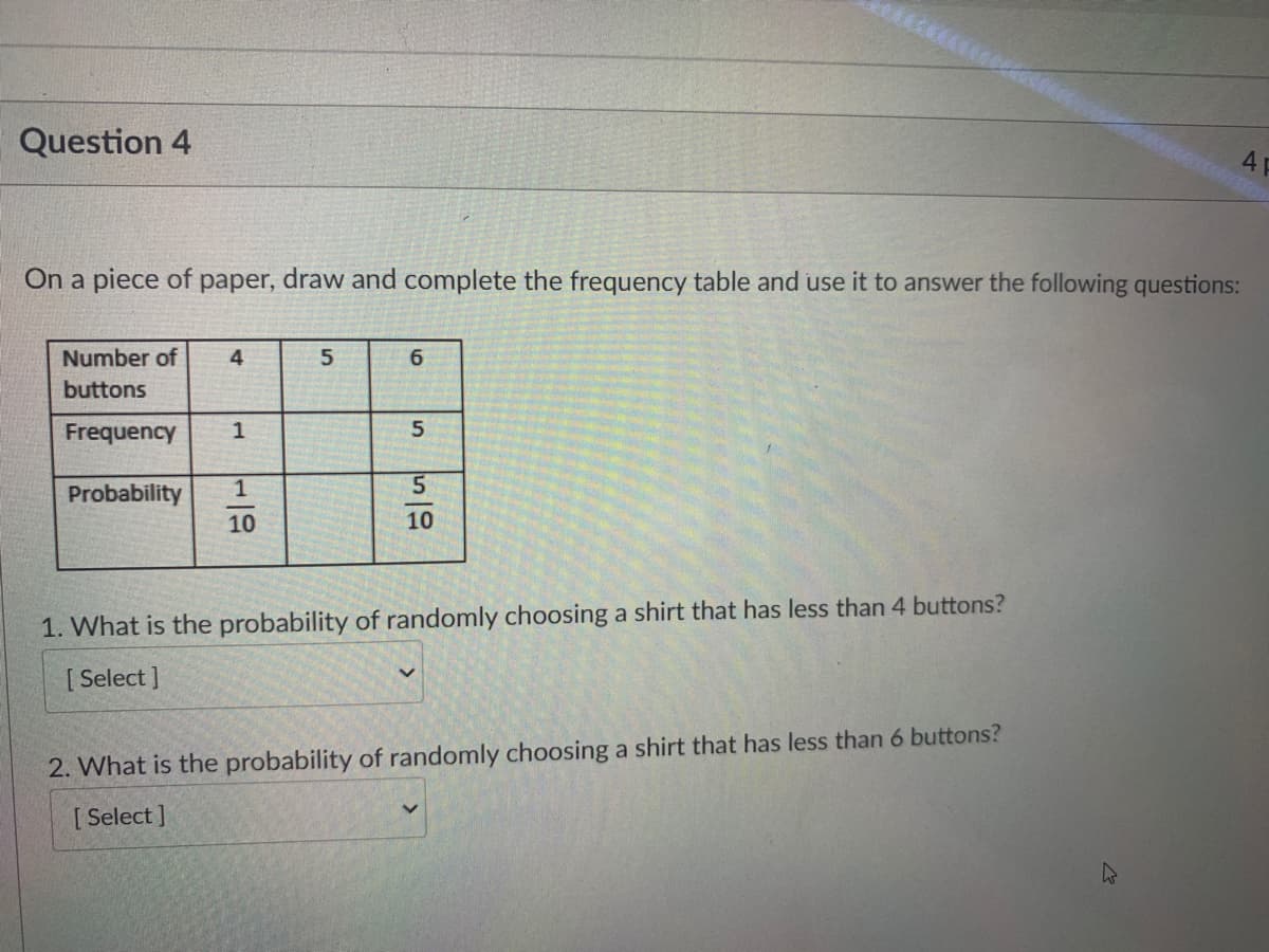 Question 4
4P
On a piece of paper, draw and complete the frequency table and use it to answer the following questions:
Number of
4
6
buttons
Frequency
5.
Probability
10
10
1. What is the probability of randomly choosing a shirt that has less than 4 buttons?
[ Select ]
2. What is the probability of randomly choosing a shirt that has less than 6 buttons?
[ Select ]
1,
