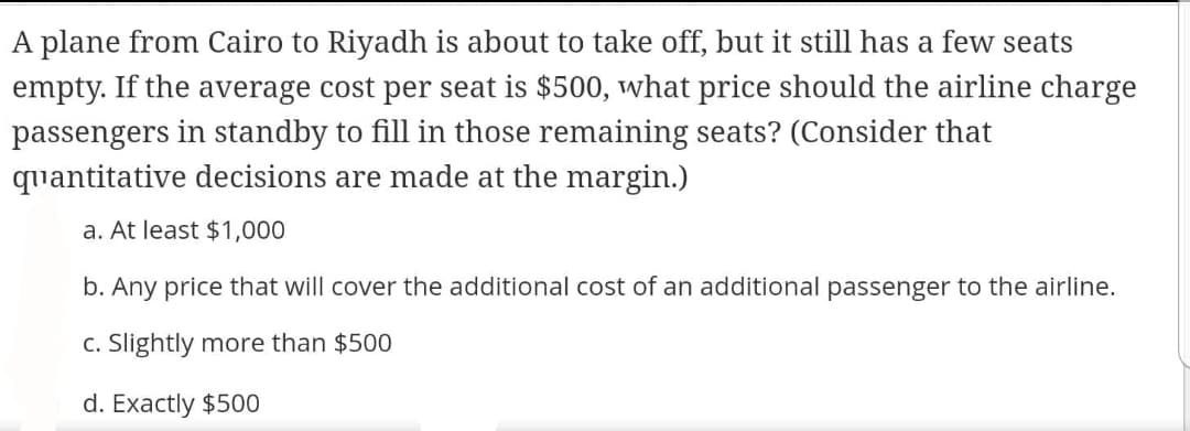 A plane from Cairo to Riyadh is about to take off, but it still has a few seats
empty. If the average cost per seat is $500, what price should the airline charge
passengers in standby to fill in those remaining seats? (Consider that
quantitative decisions are made at the margin.)
a. At least $1,000
b. Any price that will cover the additional cost of an additional passenger to the airline.
c. Slightly more than $500
d. Exactly $500
