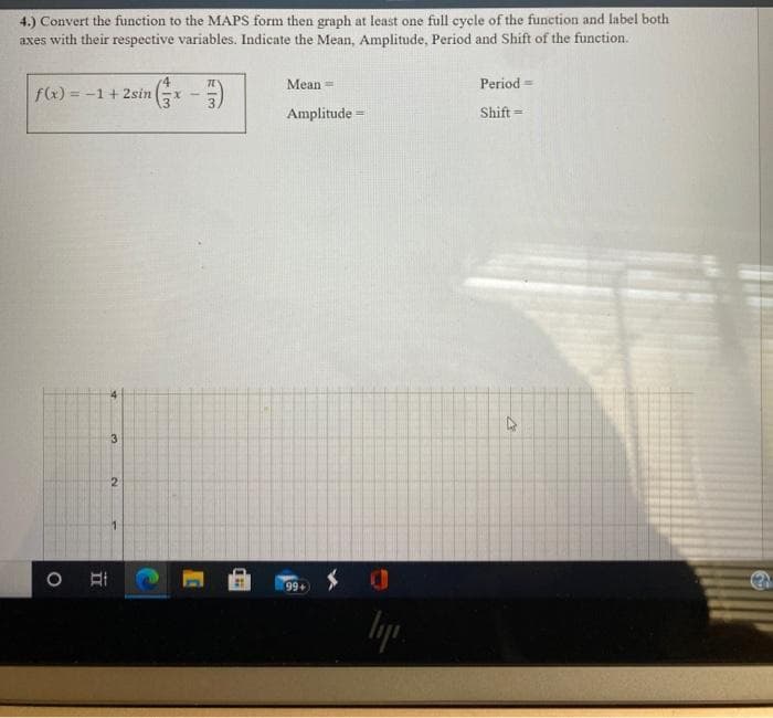 4.) Convert the function to the MAPS form then graph at least one full cycle of the function and label both
axes with their respective variables. Indicate the Mean, Amplitude, Period and Shift of the function.
Mean =
Period =
f(x) = -1
= -1+ 2sin
3.
Amplitude =
Shift =
3.
2.
99+
